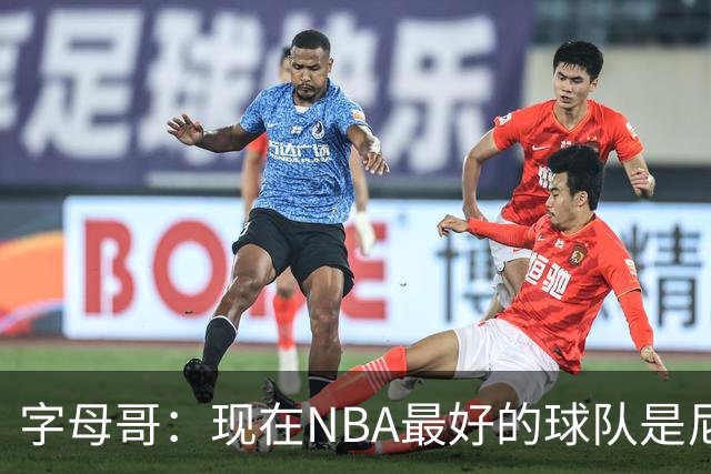 字母哥：现在NBA最好的球队是尼克斯，布伦森是最好的球员之一