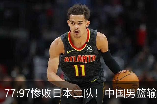 77:97惨败日本二队！中国男篮输掉的何止是一场比赛？
